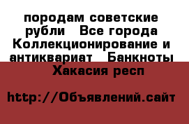 породам советские рубли - Все города Коллекционирование и антиквариат » Банкноты   . Хакасия респ.